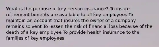 What is the purpose of key person insurance? To insure retirement benefits are available to all key employees To maintain an account that insures the owner of a company remains solvent To lessen the risk of financial loss because of the death of a key employee To provide health insurance to the families of key employees