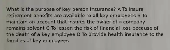 What is the purpose of key person insurance? A To insure retirement benefits are available to all key employees B To maintain an account that insures the owner of a company remains solvent C To lessen the risk of financial loss because of the death of a key employee D To provide health insurance to the families of key employees