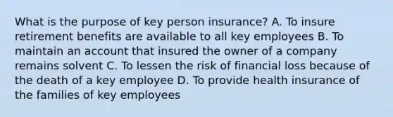 What is the purpose of key person insurance? A. To insure retirement benefits are available to all key employees B. To maintain an account that insured the owner of a company remains solvent C. To lessen the risk of financial loss because of the death of a key employee D. To provide health insurance of the families of key employees