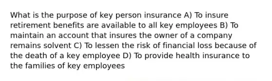 What is the purpose of key person insurance A) To insure retirement benefits are available to all key employees B) To maintain an account that insures the owner of a company remains solvent C) To lessen the risk of financial loss because of the death of a key employee D) To provide health insurance to the families of key employees