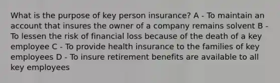 What is the purpose of key person insurance? A - To maintain an account that insures the owner of a company remains solvent B - To lessen the risk of financial loss because of the death of a key employee C - To provide health insurance to the families of key employees D - To insure retirement benefits are available to all key employees