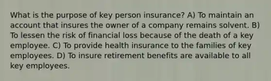 What is the purpose of key person insurance? A) To maintain an account that insures the owner of a company remains solvent. B) To lessen the risk of financial loss because of the death of a key employee. C) To provide health insurance to the families of key employees. D) To insure retirement benefits are available to all key employees.