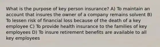 What is the purpose of key person insurance? A) To maintain an account that insures the owner of a company remains solvent B) To lessen risk of financial loss because of the death of a key employee C) To provide health insurance to the families of key employees D) To insure retirement benefits are available to all key employees