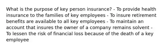 What is the purpose of key person insurance? - To provide health insurance to the families of key employees - To insure retirement benefits are available to all key employees - To maintain an account that insures the owner of a company remains solvent - To lessen the risk of financial loss because of the death of a key employee