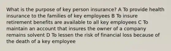 What is the purpose of key person insurance? A To provide health insurance to the families of key employees B To insure retirement benefits are available to all key employees C To maintain an account that insures the owner of a company remains solvent D To lessen the risk of financial loss because of the death of a key employee