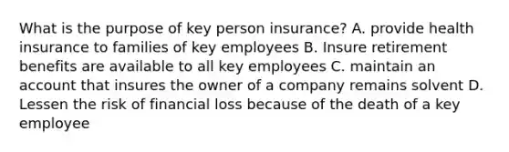 What is the purpose of key person insurance? A. provide health insurance to families of key employees B. Insure retirement benefits are available to all key employees C. maintain an account that insures the owner of a company remains solvent D. Lessen the risk of financial loss because of the death of a key employee