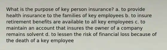 What is the purpose of key person insurance? a. to provide health insurance to the families of key employees b. to insure retirement benefits are available to all key employees c. to maintain an account that insures the owner of a company remains solvent d. to lessen the risk of financial loss because of the death of a key employee