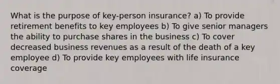 What is the purpose of key-person insurance? a) To provide retirement benefits to key employees b) To give senior managers the ability to purchase shares in the business c) To cover decreased business revenues as a result of the death of a key employee d) To provide key employees with life insurance coverage