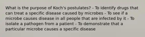 What is the purpose of Koch's postulates? - To identify drugs that can treat a specific disease caused by microbes - To see if a microbe causes disease in all people that are infected by it - To isolate a pathogen from a patient - To demonstrate that a particular microbe causes a specific disease