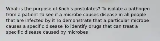 What is the purpose of Koch's postulates? To isolate a pathogen from a patient To see if a microbe causes disease in all people that are infected by it To demonstrate that a particular microbe causes a specific disease To identify drugs that can treat a specific disease caused by microbes