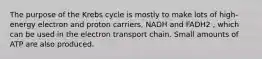 The purpose of the Krebs cycle is mostly to make lots of high-energy electron and proton carriers, NADH and FADH2 , which can be used in the electron transport chain. Small amounts of ATP are also produced.