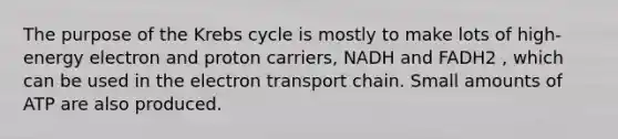 The purpose of the Krebs cycle is mostly to make lots of high-energy electron and proton carriers, NADH and FADH2 , which can be used in the electron transport chain. Small amounts of ATP are also produced.