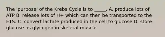 The 'purpose' of the Krebs Cycle is to _____. A. produce lots of ATP B. release lots of H+ which can then be transported to the ETS. C. convert lactate produced in the cell to glucose D. store glucose as glycogen in skeletal muscle