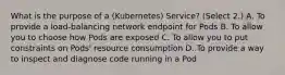 What is the purpose of a (Kubernetes) Service? (Select 2.) A. To provide a load-balancing network endpoint for Pods B. To allow you to choose how Pods are exposed C. To allow you to put constraints on Pods' resource consumption D. To provide a way to inspect and diagnose code running in a Pod