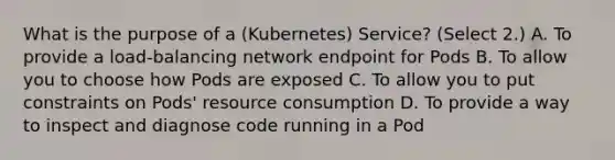 What is the purpose of a (Kubernetes) Service? (Select 2.) A. To provide a load-balancing network endpoint for Pods B. To allow you to choose how Pods are exposed C. To allow you to put constraints on Pods' resource consumption D. To provide a way to inspect and diagnose code running in a Pod