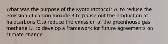 What was the purpose of the Kyoto Protocol? A. to reduce the emission of carbon dioxide B.to phase out the production of halocarbons C.to reduce the emission of the greenhouse gas methane D. to develop a framework for future agreements on climate change