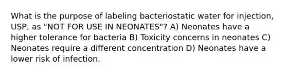 What is the purpose of labeling bacteriostatic water for injection, USP, as "NOT FOR USE IN NEONATES"? A) Neonates have a higher tolerance for bacteria B) Toxicity concerns in neonates C) Neonates require a different concentration D) Neonates have a lower risk of infection.