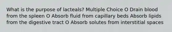 What is the purpose of lacteals? Multiple Choice O Drain blood from the spleen O Absorb fluid from capillary beds Absorb lipids from the digestive tract O Absorb solutes from interstitial spaces