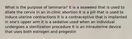 What is the purpose of laminaria? It is a seaweed that is used to dilate the cervix in an in-clinic abortion It is a pill that is used to induce uterine contractions It is a contraceptive that is implanted in one's upper arm It is a sedative used when an individual undergoes a sterilization procedure It is an intrauterine device that uses both estrogen and progestin