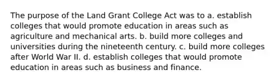 The purpose of the Land Grant College Act was to a. establish colleges that would promote education in areas such as agriculture and mechanical arts. b. build more colleges and universities during the nineteenth century. c. build more colleges after World War II. d. establish colleges that would promote education in areas such as business and finance.