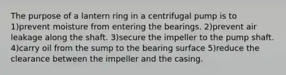 The purpose of a lantern ring in a centrifugal pump is to 1)prevent moisture from entering the bearings. 2)prevent air leakage along the shaft. 3)secure the impeller to the pump shaft. 4)carry oil from the sump to the bearing surface 5)reduce the clearance between the impeller and the casing.