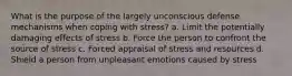 What is the purpose of the largely unconscious defense mechanisms when coping with stress? a. Limit the potentially damaging effects of stress b. Force the person to confront the source of stress c. Forced appraisal of stress and resources d. Shield a person from unpleasant emotions caused by stress