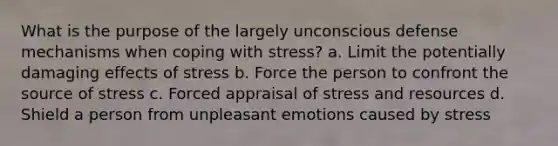 What is the purpose of the largely unconscious defense mechanisms when coping with stress? a. Limit the potentially damaging effects of stress b. Force the person to confront the source of stress c. Forced appraisal of stress and resources d. Shield a person from unpleasant emotions caused by stress