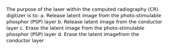 The purpose of the laser within the computed radiography (CR) digitizer is to: a. Release latent image from the photo-stimulable phosphor (PSP) layer b. Release latent image from the conductor layer c. Erase the latent image from the photo-stimulable phosphor (PSP) layer d. Erase the latent imagefrom the conductor layer