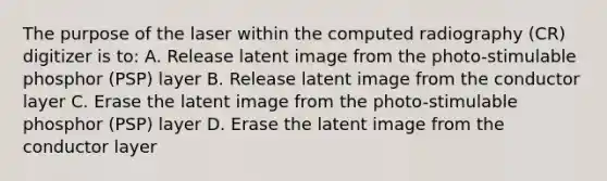 The purpose of the laser within the computed radiography (CR) digitizer is to: A. Release latent image from the photo-stimulable phosphor (PSP) layer B. Release latent image from the conductor layer C. Erase the latent image from the photo-stimulable phosphor (PSP) layer D. Erase the latent image from the conductor layer