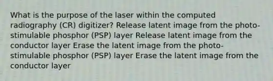 What is the purpose of the laser within the computed radiography (CR) digitizer? Release latent image from the photo-stimulable phosphor (PSP) layer Release latent image from the conductor layer Erase the latent image from the photo-stimulable phosphor (PSP) layer Erase the latent image from the conductor layer