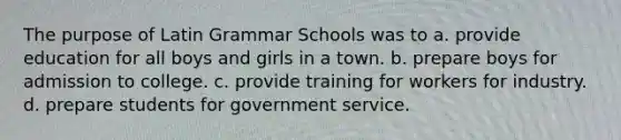 The purpose of Latin Grammar Schools was to a. provide education for all boys and girls in a town. b. prepare boys for admission to college. c. provide training for workers for industry. d. prepare students for government service.