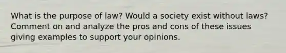 What is the purpose of law? Would a society exist without laws? Comment on and analyze the pros and cons of these issues giving examples to support your opinions.