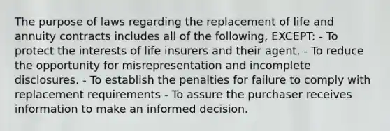 The purpose of laws regarding the replacement of life and annuity contracts includes all of the following, EXCEPT: - To protect the interests of life insurers and their agent. - To reduce the opportunity for misrepresentation and incomplete disclosures. - To establish the penalties for failure to comply with replacement requirements - To assure the purchaser receives information to make an informed decision.