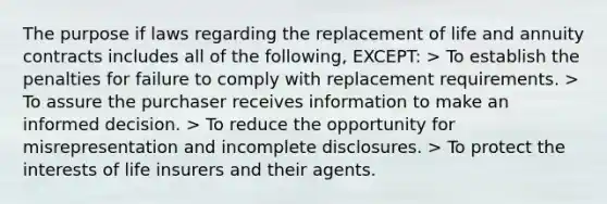 The purpose if laws regarding the replacement of life and annuity contracts includes all of the following, EXCEPT: > To establish the penalties for failure to comply with replacement requirements. > To assure the purchaser receives information to make an informed decision. > To reduce the opportunity for misrepresentation and incomplete disclosures. > To protect the interests of life insurers and their agents.