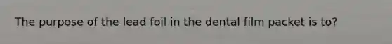 The purpose of the lead foil in the dental film packet is to?