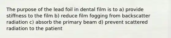 The purpose of the lead foil in dental film is to a) provide stiffness to the film b) reduce film fogging from backscatter radiation c) absorb the primary beam d) prevent scattered radiation to the patient