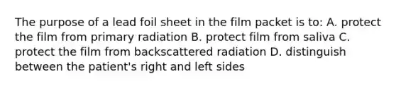 The purpose of a lead foil sheet in the film packet is to: A. protect the film from primary radiation B. protect film from saliva C. protect the film from backscattered radiation D. distinguish between the patient's right and left sides