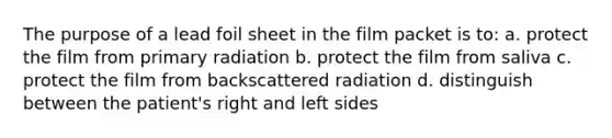 The purpose of a lead foil sheet in the film packet is to: a. protect the film from primary radiation b. protect the film from saliva c. protect the film from backscattered radiation d. distinguish between the patient's right and left sides