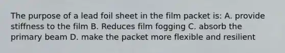 The purpose of a lead foil sheet in the film packet is: A. provide stiffness to the film B. Reduces film fogging C. absorb the primary beam D. make the packet more flexible and resilient