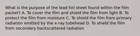 What is the purpose of the lead foil sheet found within the film packet? A. To cover the film and shield the film from light B. To protect the film from moisture C. To shield the film from primary radiation emitted by the x-ray tubehead D. To shield the film from secondary backscattered radiation