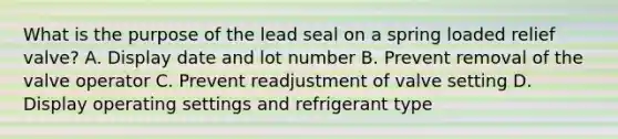 What is the purpose of the lead seal on a spring loaded relief valve? A. Display date and lot number B. Prevent removal of the valve operator C. Prevent readjustment of valve setting D. Display operating settings and refrigerant type