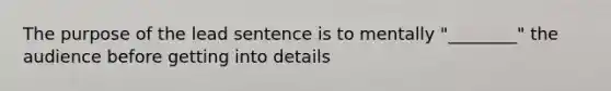 The purpose of the lead sentence is to mentally "________" the audience before getting into details