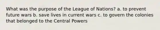 What was the purpose of the League of Nations? a. to prevent future wars b. save lives in current wars c. to govern the colonies that belonged to the Central Powers