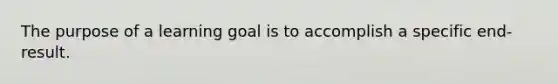 The purpose of a learning goal is to accomplish a specific end-result.