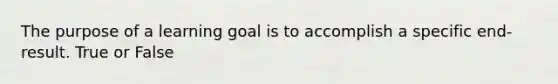 The purpose of a learning goal is to accomplish a specific end-result. True or False