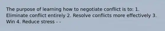 The purpose of learning how to negotiate conflict is to: 1. Eliminate conflict entirely 2. Resolve conflicts more effectively 3. Win 4. Reduce stress - -