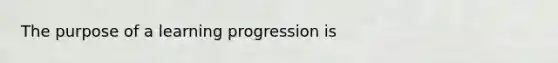 The purpose of a learning progression is