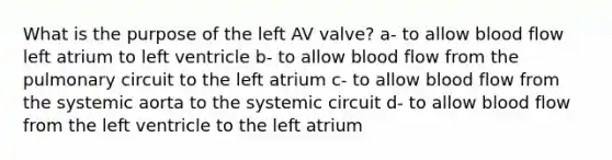 What is the purpose of the left AV valve? a- to allow blood flow left atrium to left ventricle b- to allow blood flow from the pulmonary circuit to the left atrium c- to allow blood flow from the systemic aorta to the systemic circuit d- to allow blood flow from the left ventricle to the left atrium