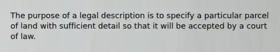 The purpose of a legal description is to specify a particular parcel of land with sufficient detail so that it will be accepted by a court of law.