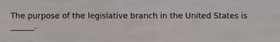 The purpose of the legislative branch in the United States is ______.